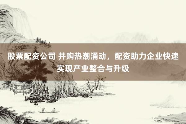 股票配资公司 并购热潮涌动，配资助力企业快速实现产业整合与升级