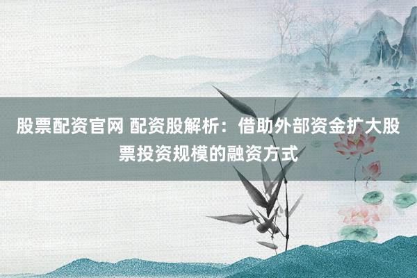 股票配资官网 配资股解析：借助外部资金扩大股票投资规模的融资方式