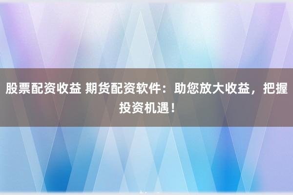 股票配资收益 期货配资软件：助您放大收益，把握投资机遇！