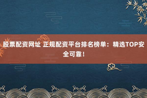股票配资网址 正规配资平台排名榜单：精选TOP安全可靠！