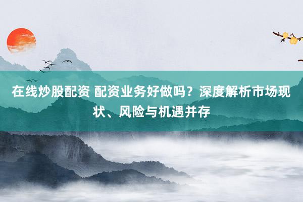 在线炒股配资 配资业务好做吗？深度解析市场现状、风险与机遇并存