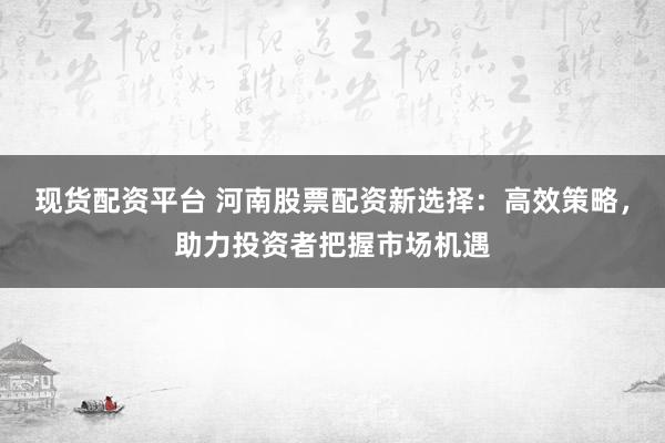 现货配资平台 河南股票配资新选择：高效策略，助力投资者把握市场机遇