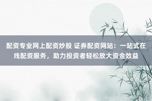 配资专业网上配资炒股 证券配资网站：一站式在线配资服务，助力投资者轻松放大资金效益