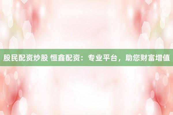 股民配资炒股 恒鑫配资：专业平台，助您财富增值