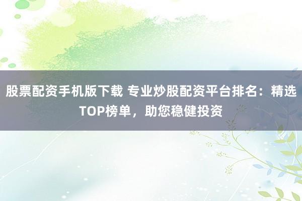 股票配资手机版下载 专业炒股配资平台排名：精选TOP榜单，助您稳健投资