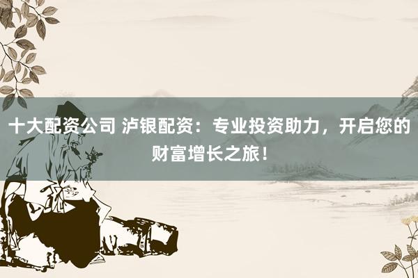 十大配资公司 泸银配资：专业投资助力，开启您的财富增长之旅！