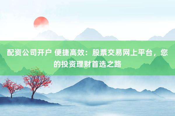 配资公司开户 便捷高效：股票交易网上平台，您的投资理财首选之路