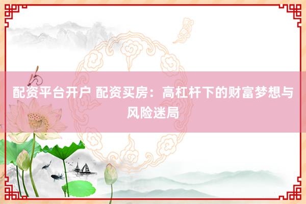 配资平台开户 配资买房：高杠杆下的财富梦想与风险迷局