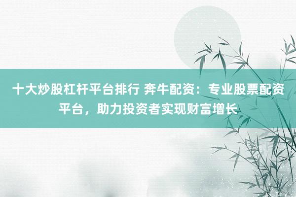 十大炒股杠杆平台排行 奔牛配资：专业股票配资平台，助力投资者实现财富增长