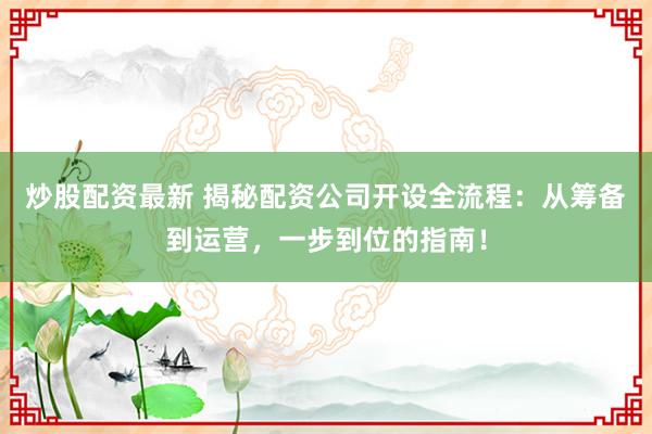 炒股配资最新 揭秘配资公司开设全流程：从筹备到运营，一步到位的指南！