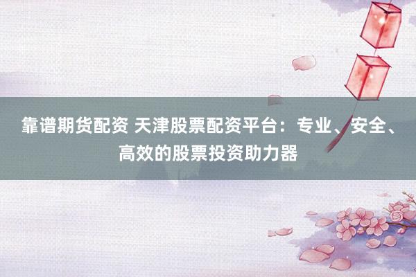 靠谱期货配资 天津股票配资平台：专业、安全、高效的股票投资助力器