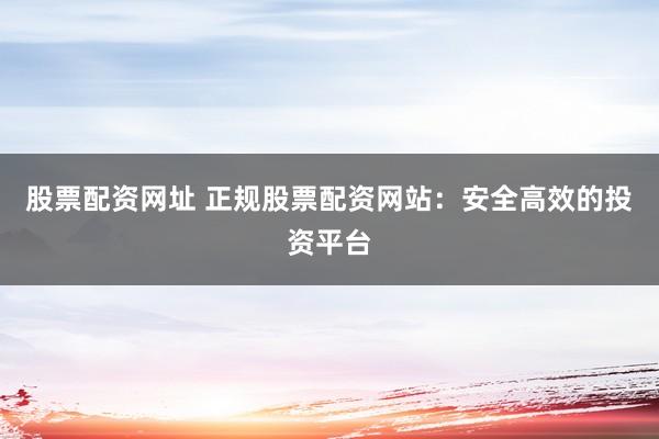 股票配资网址 正规股票配资网站：安全高效的投资平台