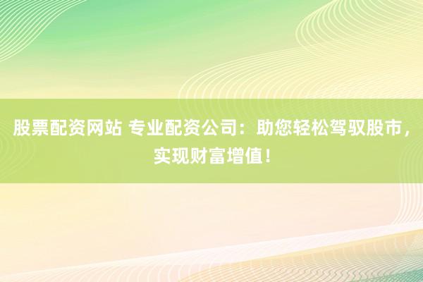 股票配资网站 专业配资公司：助您轻松驾驭股市，实现财富增值！