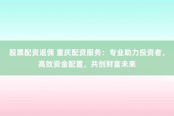 股票配资返佣 重庆配资服务：专业助力投资者，高效资金配置，共创财富未来