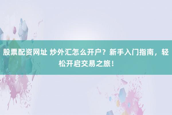 股票配资网址 炒外汇怎么开户？新手入门指南，轻松开启交易之旅！
