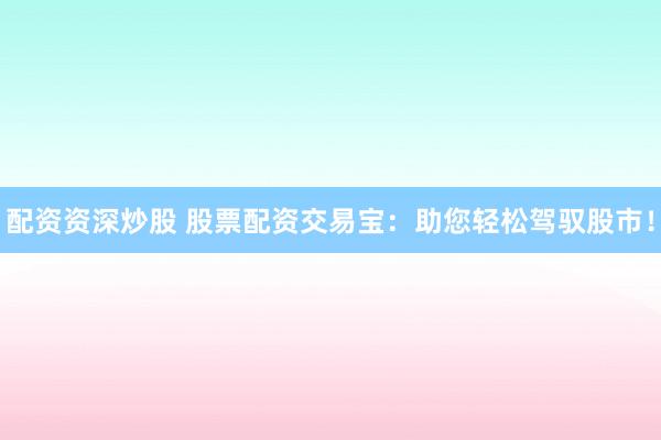 配资资深炒股 股票配资交易宝：助您轻松驾驭股市！