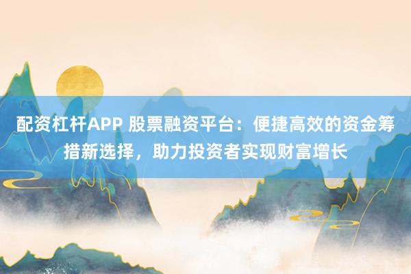 配资杠杆APP 股票融资平台：便捷高效的资金筹措新选择，助力投资者实现财富增长
