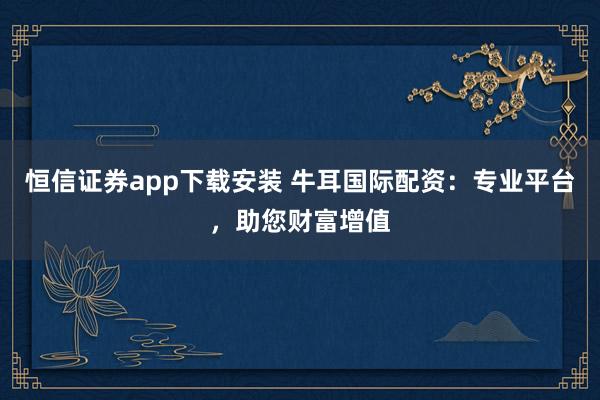 恒信证券app下载安装 牛耳国际配资：专业平台，助您财富增值