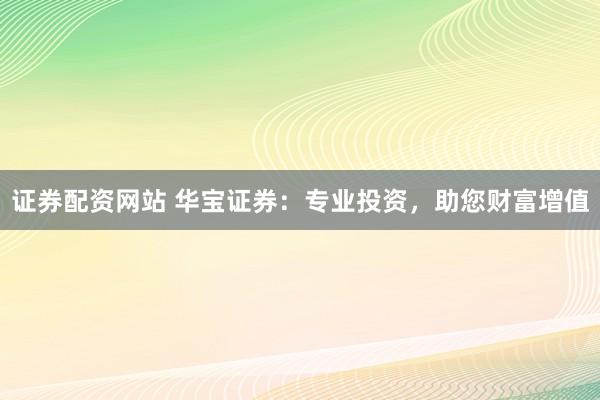 证券配资网站 华宝证券：专业投资，助您财富增值
