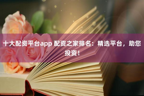 十大配资平台app 配资之家排名：精选平台，助您投资！