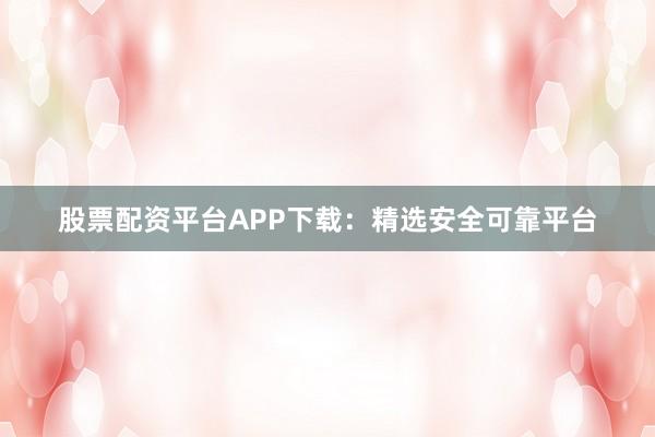 股票配资平台APP下载：精选安全可靠平台