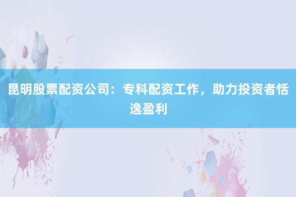 昆明股票配资公司：专科配资工作，助力投资者恬逸盈利