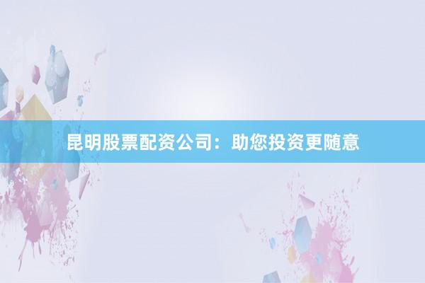 昆明股票配资公司：助您投资更随意