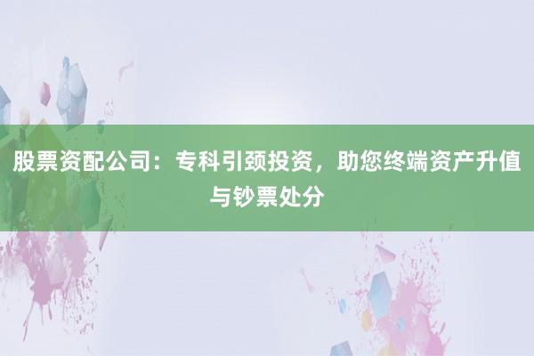 股票资配公司：专科引颈投资，助您终端资产升值与钞票处分