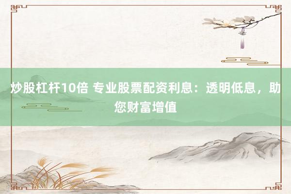 炒股杠杆10倍 专业股票配资利息：透明低息，助您财富增值