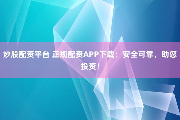 炒股配资平台 正规配资APP下载：安全可靠，助您投资！