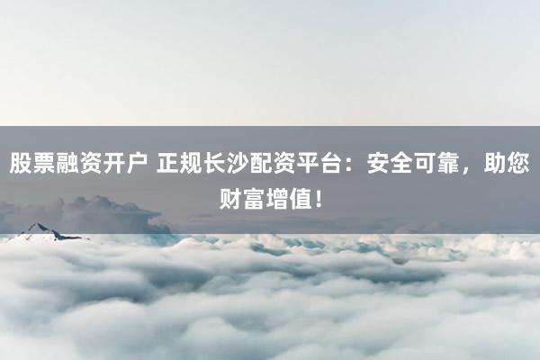 股票融资开户 正规长沙配资平台：安全可靠，助您财富增值！