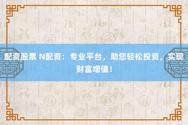 配资股票 N配资：专业平台，助您轻松投资，实现财富增值！