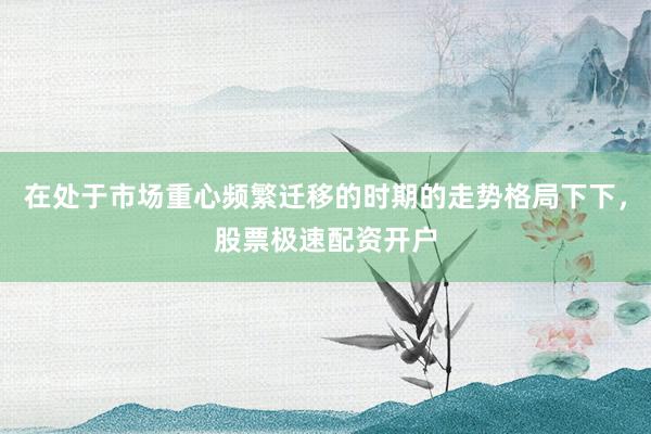 在处于市场重心频繁迁移的时期的走势格局下下，股票极速配资开户