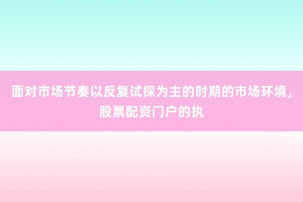 面对市场节奏以反复试探为主的时期的市场环境，股票配资门户的执