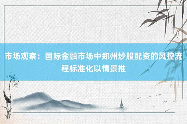 市场观察：国际金融市场中郑州炒股配资的风控流程标准化以情景推