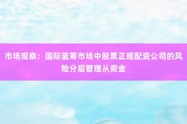 市场观察：国际蓝筹市场中股票正规配资公司的风险分层管理从资金