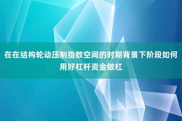 在在结构轮动压制指数空间的时期背景下阶段如何用好杠杆资金做杠