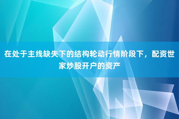 在处于主线缺失下的结构轮动行情阶段下，配资世家炒股开户的资产