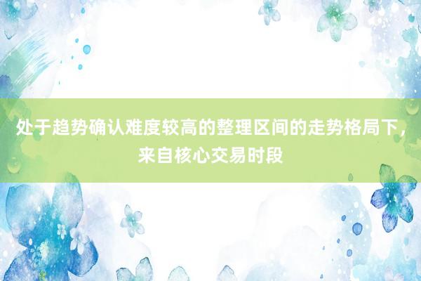 处于趋势确认难度较高的整理区间的走势格局下，来自核心交易时段