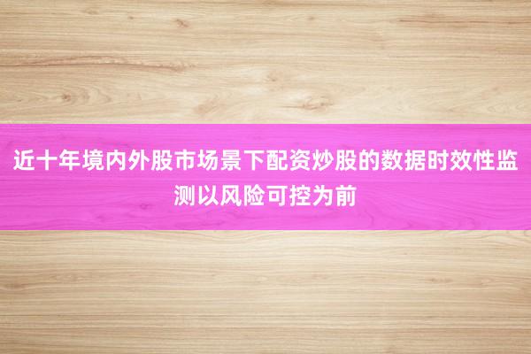 近十年境内外股市场景下配资炒股的数据时效性监测以风险可控为前
