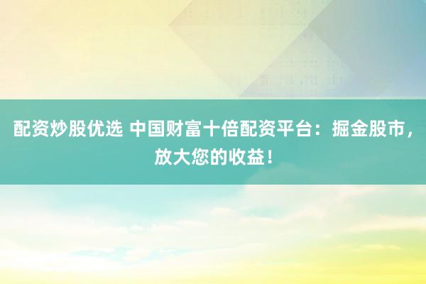 配资炒股优选 中国财富十倍配资平台：掘金股市，放大您的收益！