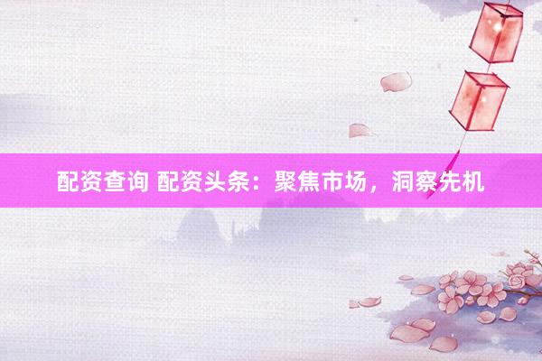 配资查询 配资头条：聚焦市场，洞察先机
