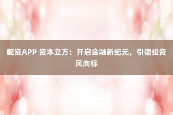 配资APP 资本立方：开启金融新纪元，引领投资风向标