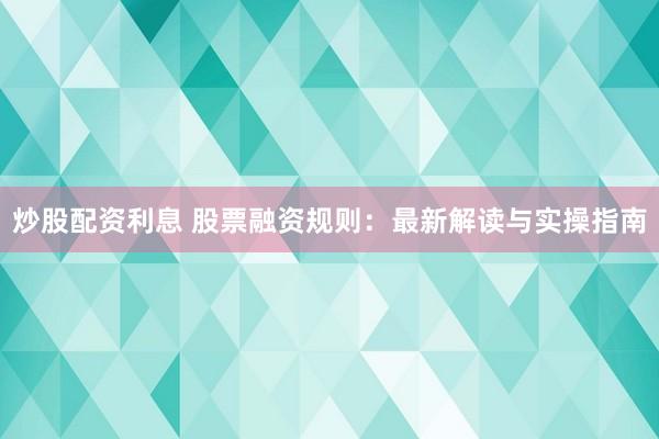 炒股配资利息 股票融资规则：最新解读与实操指南