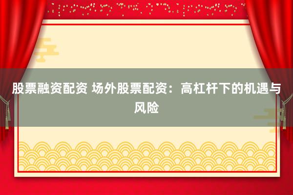 股票融资配资 场外股票配资：高杠杆下的机遇与风险