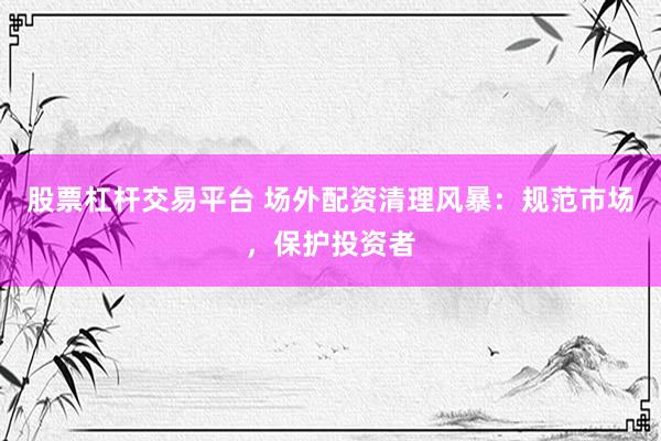 股票杠杆交易平台 场外配资清理风暴：规范市场，保护投资者