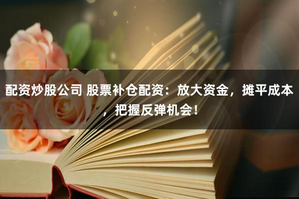 配资炒股公司 股票补仓配资：放大资金，摊平成本，把握反弹机会！