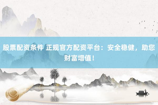 股票配资条件 正规官方配资平台：安全稳健，助您财富增值！