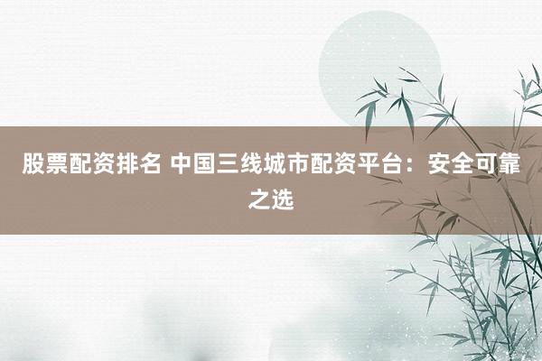 股票配资排名 中国三线城市配资平台：安全可靠之选