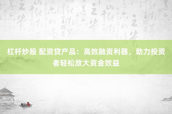杠杆炒股 配资贷产品：高效融资利器，助力投资者轻松放大资金效益